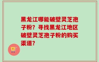黑龙江哪能破壁灵芝孢子粉？寻找黑龙江地区破壁灵芝孢子粉的购买渠道？