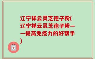 辽宁祥云灵芝孢子粉(辽宁祥云灵芝孢子粉——提高免疫力的好帮手)