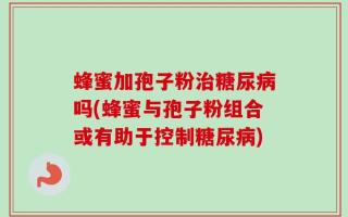 蜂蜜加孢子粉治糖尿病吗(蜂蜜与孢子粉组合或有助于控制糖尿病)