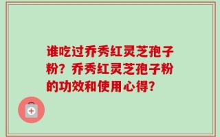 谁吃过乔秀红灵芝孢子粉？乔秀红灵芝孢子粉的功效和使用心得？
