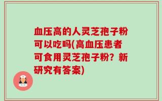 血压高的人灵芝孢子粉可以吃吗(高血压患者可食用灵芝孢子粉？新研究有答案)