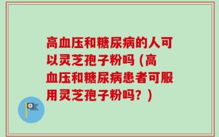 高血压和糖尿病的人可以灵芝孢子粉吗 (高血压和糖尿病患者可服用灵芝孢子粉吗？)