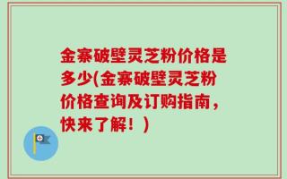 金寨破壁灵芝粉价格是多少(金寨破壁灵芝粉价格查询及订购指南，快来了解！)