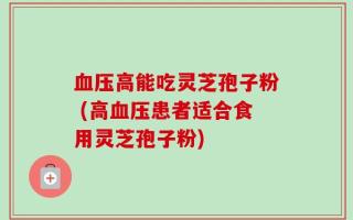 血压高能吃灵芝孢子粉 (高血压患者适合食用灵芝孢子粉)