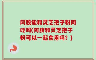 阿胶能和灵芝孢子粉同吃吗(阿胶和灵芝孢子粉可以一起食用吗？)