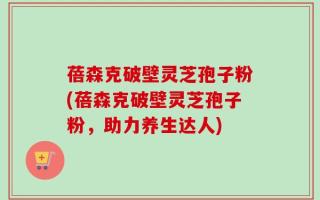 蓓森克破壁灵芝孢子粉(蓓森克破壁灵芝孢子粉，助力养生达人)