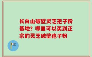 长白山破壁灵芝孢子粉基地？哪里可以买到正宗的灵芝破壁孢子粉