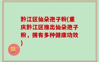 黔江区仙朵孢子粉(重庆黔江区推出仙朵孢子粉，拥有多种健康功效)