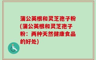 蒲公英根和灵芝孢子粉(蒲公英根和灵芝孢子粉：两种天然健康食品的好处)