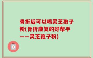 骨折后可以喝灵芝孢子粉(骨折康复的好帮手——灵芝孢子粉)