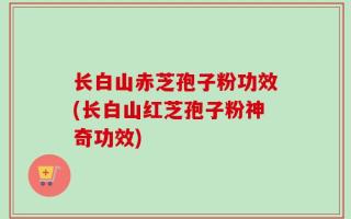 长白山赤芝孢子粉功效(长白山红芝孢子粉神奇功效)