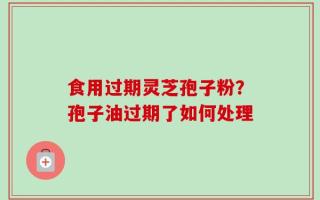 食用过期灵芝孢子粉？孢子油过期了如何处理