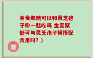 金麦聚糖可以和灵芝孢子粉一起吃吗 金麦聚糖可与灵芝孢子粉搭配食用吗？)