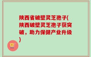 陕西省破壁灵芝孢子(陕西破壁灵芝孢子获突破，助力保健产业升级)