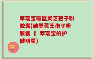 萃瑞宝破壁灵芝孢子粉胶囊(破壁灵芝孢子粉胶囊 – 萃瑞宝的护健明星)