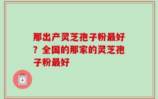 那出产灵芝孢子粉最好？全国的那家的灵芝孢子粉最好