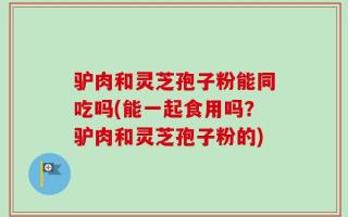 驴肉和灵芝孢子粉能同吃吗(能一起食用吗？驴肉和灵芝孢子粉的)