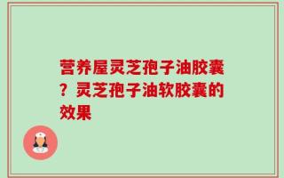 营养屋灵芝孢子油胶囊？灵芝孢子油软胶囊的效果