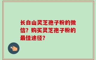 长白山灵芝孢子粉的微信？购买灵芝孢子粉的最佳途径？