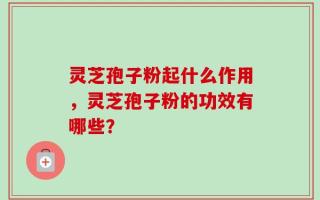 灵芝孢子粉起什么作用，灵芝孢子粉的功效有哪些？