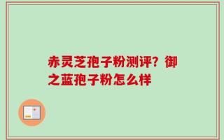 赤灵芝孢子粉测评？御之蓝孢子粉怎么样