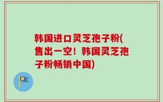 韩国进口灵芝孢子粉(售出一空！韩国灵芝孢子粉畅销中国)