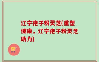 辽宁孢子粉灵芝(重塑健康，辽宁孢子粉灵芝助力)
