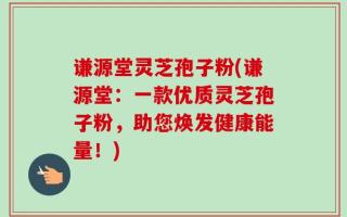 谦源堂灵芝孢子粉(谦源堂：一款优质灵芝孢子粉，助您焕发健康能量！)