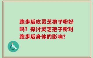 跑步后吃灵芝孢子粉好吗？探讨灵芝孢子粉对跑步后身体的影响？