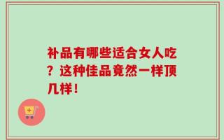 补品有哪些适合女人吃？这种佳品竟然一样顶几样！