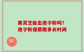 黑灵芝能出孢子粉吗？孢子粉保质期多长时间