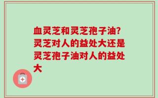 血灵芝和灵芝孢子油？灵芝对人的益处大还是灵芝孢子油对人的益处大