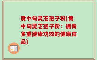 黄中甸灵芝孢子粉(黄中甸灵芝孢子粉：拥有多重健康功效的健康食品)