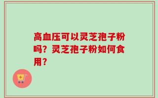 高血压可以灵芝孢子粉吗？灵芝孢子粉如何食用？