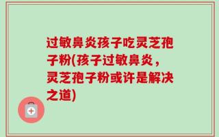 过敏鼻炎孩子吃灵芝孢子粉(孩子过敏鼻炎，灵芝孢子粉或许是解决之道)