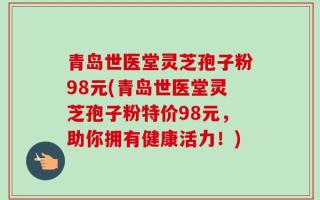 青岛世医堂灵芝孢子粉98元(青岛世医堂灵芝孢子粉特价98元，助你拥有健康活力！)