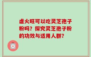 虚火旺可以吃灵芝孢子粉吗？探究灵芝孢子粉的功效与适用人群？