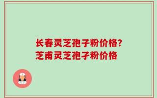长春灵芝孢子粉价格？芝甫灵芝孢孑粉价格