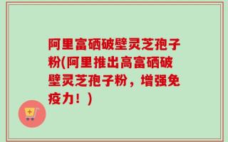 阿里富硒破壁灵芝孢子粉(阿里推出高富硒破壁灵芝孢子粉，增强免疫力！)