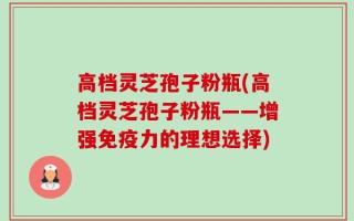 高档灵芝孢子粉瓶(高档灵芝孢子粉瓶——增强免疫力的理想选择)