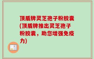 顶盾牌灵芝孢子粉胶囊(顶盾牌推出灵芝孢子粉胶囊，助您增强免疫力)