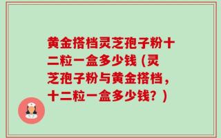 黄金搭档灵芝孢子粉十二粒一盒多少钱 (灵芝孢子粉与黄金搭档，十二粒一盒多少钱？)