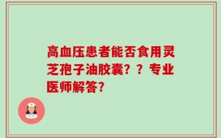 高血压患者能否食用灵芝孢子油胶囊？？专业医师解答？