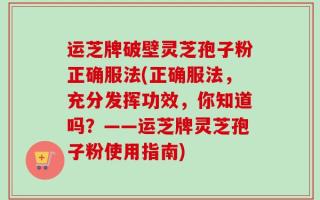 运芝牌破壁灵芝孢子粉正确服法(正确服法，充分发挥功效，你知道吗？——运芝牌灵芝孢子粉使用指南)