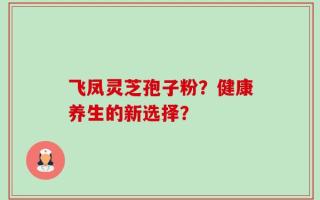 飞凤灵芝孢子粉？健康养生的新选择？
