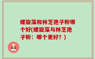 螺旋藻和林芝孢子粉哪个好(螺旋藻与林芝孢子粉：哪个更好？)