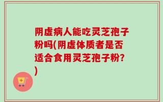 阴虚病人能吃灵芝孢子粉吗(阴虚体质者是否适合食用灵芝孢子粉？)