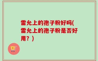 雷允上的孢子粉好吗(雷允上的孢子粉是否好用？)