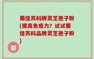 蜀佳苏科牌灵芝孢子粉(提高免疫力？试试蜀佳苏科品牌灵芝孢子粉)