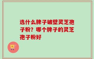 选什么牌子破壁灵芝孢子粉？哪个牌子的灵芝孢子粉好